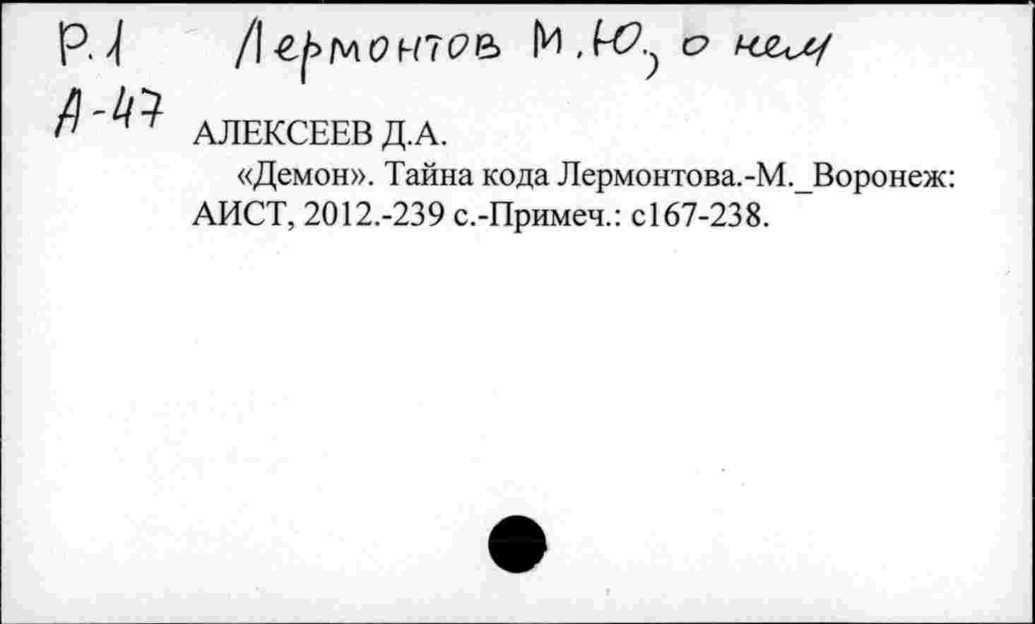 ﻿РТ
№
/I	мс? М7С6>
|И , о
АЛЕКСЕЕВ Д.А.
«Демон». Тайна кода Лермонтова.-М.Воронеж: АИСТ, 2012.-239 с.-Примеч.: С167-238.